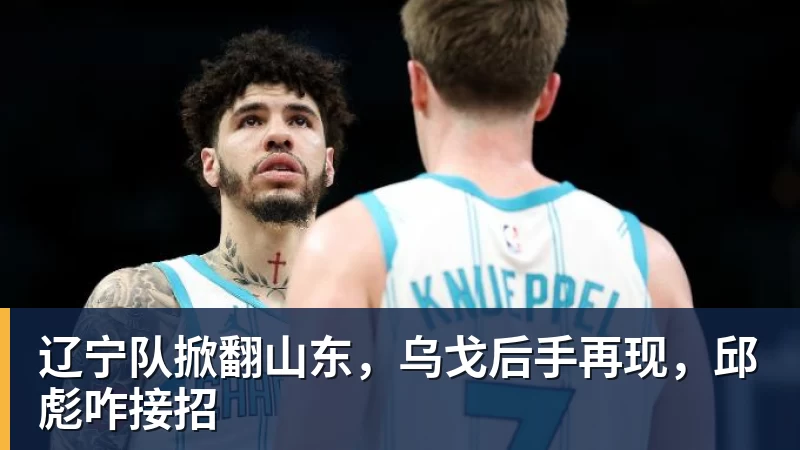 米兰体育辽宁队掀翻山东，乌戈后手再现，邱彪咋接招